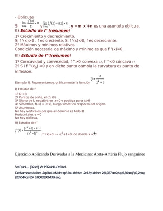 - Oblicuas
Si y , y =m x +n es una asuntota oblicua.
II) Estudio de f’ (resumen)
1º Crecimiento y decrecimiento.
Si f ’(x)>0 , f es creciente. Si f ’(x)<0, f es decreciente.
2º Máximos y mínimos relativos
Condición necesaria de máximo y mínimo es que f ’(x)=0.
III) Estudio de f’’(resumen)
1º Concavidad y convexidad, f ’’>0 convexa ∪, f ’’<0 cóncava ∩
2º S i f ’’(x0) =0 y en dicho punto cambia la curvatura es punto de
inflexión.
Ejemplo 8. Representamos gráficamente la función
I) Estudio de f
1º D =R
2º Puntos de corte, el (0, 0)
3º Signo de f, negativa en x<0 y positiva para x>0
4º Simetrías, f(-x) = -f(x), luego simétrica respecto del origen.
5º Asuntotas.
No hay verticales por que el dominio es todo R
Horizontales y =0
No hay oblicua.
II) Estudio de f ’
, f ’(x)=0 ⇒ -x2+1=0, de donde x = 1
Ejercicio Aplicando Derivadas a la Medicina: Aorta-Arteria Flujo sanguíneo
V=P/4nL. [R2-r2] V=PR2/4nL-Pr2/4nL
Derivamos=dv/dr=-2rp/4nLdv/dr=rp/ 2nLdr/dv=-2nL/rpdr/dr=2(0,087cm2/s) (6,86cm)/ (0,2cm)
(205344cm2)=0,00002906439seg.
 
