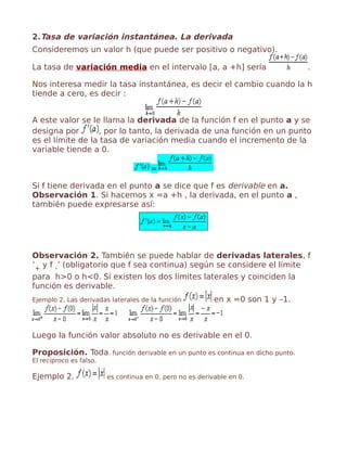 2.Tasa de variación instantánea. La derivada
Consideremos un valor h (que puede ser positivo o negativo).
La tasa de variación media en el intervalo [a, a +h] sería .
Nos interesa medir la tasa instantánea, es decir el cambio cuando la h
tiende a cero, es decir :
A este valor se le llama la derivada de la función f en el punto a y se
designa por , por lo tanto, la derivada de una función en un punto
es el límite de la tasa de variación media cuando el incremento de la
variable tiende a 0.
=
Si f tiene derivada en el punto a se dice que f es derivable en a.
Observación 1. Si hacemos x =a +h , la derivada, en el punto a ,
también puede expresarse así:
Observación 2. También se puede hablar de derivadas laterales, f
’+ y f -’ (obligatorio que f sea continua) según se considere el límite
para h>0 o h<0. Si existen los dos límites laterales y coinciden la
función es derivable.
Ejemplo 2. Las derivadas laterales de la función en x =0 son 1 y –1.
Luego la función valor absoluto no es derivable en el 0.
Proposición. Toda. función derivable en un punto es continua en dicho punto.
El recíproco es falso.
Ejemplo 2. es continua en 0, pero no es derivable en 0.
 