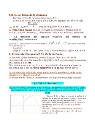 Aplicación física de la derivada
Consideremos la función espacio E= E(t).
La tasa de variación media de la función espacio en el intervalo
[t0, t] es: vM(t)= , que es lo que en Física llaman
la velocidad media en ese intervalo de tiempo, si calculamos el
límite cuando t tiende a t0, obtenemos la tasa instantánea, entonces:
La derivada del espacio respecto del tiempo es
la velocidad instantánea.
Ejercicio 3. La ecuación de un movimiento es , , calcula la velocidad
en el instante t =5.
Solución
v(t)=E’(t)= 2t -6 en el instante t =5 se tendrá : v(5)= 2.5 -6 =4
3. Interpretación geométrica de la derivada
La tasa de variación media de una función f en [a, a +h] es la
pendiente de la recta secante a la gráfica de f que pasa por los puntos
de abscisa a y a +h.
Si h tiende a cero, el punto a +h tiende hacia el punto a y la recta
secante pasa a ser la recta tangente a la curva. Por lo tanto:
La derivada de la función en el punto a es la pendiente de la recta
tangente en el punto (a,.f(a))
La ecuación de la recta tangente en dicho punto se puede expresar
y - f(a) = f ´(a)(x-a) .
Ecuación punto pendiente de la recta tangente a la gráfica de f, pasa
por el punto (a, f(a)) y tiene como pendiente la derivada de f en a,
f’(a)
Ejemplo 3. En la figura se muestra la gráfica de y
=-x2 +4x, una recta secante que pasa por el punto (1, 3) y la recta
tangente en ese punto, que tiene por ecuación y –3 = 2(x-1)
Ejercicio 4. Hallar la ecuación de la recta tangente
aa la gráfica de f(x) = x2-x +5 en el punto de
abscisa x=0
Ejercicio 5. ¿Qué valor debe tener a para que la
recta y =-x +6 y la curva y =-ax2 +5x –1 sean
paralelas en x = 1.
 
