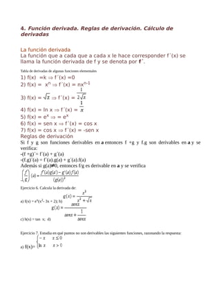 4. Función derivada. Reglas de derivación. Cálculo de
derivadas
La función derivada
La función que a cada que a cada x le hace corresponder f´(x) se
llama la función derivada de f y se denota por f´.
Tabla de derivadas de algunas funciones elementales
1) f(x) =k ⇒ f´(x) =0
2) f(x) = xn ⇒ f´(x) = nxn-1
3) f(x) = ⇒ f´(x) =
4) f(x) = ln x ⇒ f´(x) =
5) f(x) = ex ⇒ = ex
6) f(x) = sen x ⇒ f´(x) = cos x
7) f(x) = cos x ⇒ f´(x) = -sen x
Reglas de derivación
Si f y g son funciones derivables en a entonces f +g y f.g son derivables en a y se
verifica:
-(f +g)´= f´(a) + g´(a)
-(f.g)´(a) = f´(a).g(a) + g´(a).f(a)
Además si g(a) 0, entonces f/g es derivable en a y se verifica
-
Ejercicio 6. Calcula la derivada de:
a) f(x) = ex(x2- 3x + 2); b)
c) h(x) = tan x; d)
Ejercicio 7. Estudia en qué puntos no son derivables las siguientes funciones, razonando la respuesta:
a) f(x)=
 