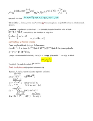 [ ] [ ]
que puede escribirse :
Observación. La fórmula por ser muy “compleja[1]” no suele aplicarse es preferible aplicar el método en cada
ejercicio.
Ejemplo 4. Consideremos la función y = x x, si tomamos logaritmos en ambos lados se sigue:
, y derivando los dos miembros de la igualdad
⇒ y’=xx(ln x +1)
Derivada de la función inversa
Es otra aplicación de la regla de la cadena.
Como f°
f -1= I, se tiene (f°
f –1)’(x)= f ’(f –1(x))(f –1)’(x)=1, luego despejando
(f –1)’(x)= 1/f ’(f –1)’(x),
Ejemplo 5. Consideremos la función y =arc tg x ⇒ x = tg y, y derivando x ’ = 1 +tg2y, de donde:
Ejercicio 9. Calcula la derivada de
Tabla de derivadas (propuesta como ejercicio)
Ejercicio 10. Calcula la derivada de las siguientes funciones:
a) f(x)= ; b) ;
c) y = ; d) h(x) =cos3(x2-2);
e) y =e arc tg x; f) j(x) =arc sen(x + 3x2)
g) y = ; h) k(x) =(x2+1)cos x;
j) y = ln ; k) y = ;
 
