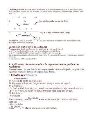 Criterio práctico. Hay extremo relativo en el punto si la derivada de la función en ese
punto es cero (condición necesaria f ‘(0)=0) y en dicho punto cambia el crecimiento. Ver
figura 2.
f ’ <0 =0 >0
Si |a hay mínimo relativo en (a, f(a))
f mínimo
f ’ > =0 <
Si |a hay máximo relativo en (a, f(a))
f máximo
Ejercicio 9.Dada la función se pide estudiar el crecimiento y decrecimiento,
máximos y mínimos relativos.
Condición suficiente de extremo
Proposición. Sea f una función derivable en a y tal que f ‘(a)=0:
a) Si f ’’>0 entonces f tiene un mínimo relativo en el punto a.
b) Si f ‘’<0 entonces f tiene un máximo relativo en el punto a.
Esta proposición nos da también un método para resolver los problemas de máximos y mínimos para funciones
derivables.
Se presentarán en tablas estos resultados:
9. Aplicación de la derivada a la representación gráfica de
funciones
El conocimiento de una función se completa perfectamente dibujando su gráfica, los
siguientes resultados dan una idea aproximada de ésta:
I) Estudio de f (resumen)
1º Dominio de f.
2º Puntos de corte con los ejes.
3º Signo de la función (regiones en las que varía el signo).
4º Simetrías.
- Si f(-x) = f(x), función par, simétricas respecto del eje de ordenadas.
- Si f(-x) =-f(x), función impar, simétrica respecto del origen.
5º Asíntotas
- Verticales
Si existe a tal que , x =a es la ecuación de una asíntota
vertical.
- Horizontales
Si , y =b es una asíntota horizontal.
 