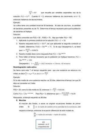 x(t)
sustancia en el
compartimiento
𝑑( 𝑃)
𝑑𝑡
= 𝐾𝑃 que resuelta por variables separables nos da la
solución 𝑃( 𝑡) = 𝐶𝑒 𝑘𝑡. Cuando K > 0, entonces hablamos de crecimiento; si k < 0,
entonces hablamos de decrecimiento.
Ejemplo:
Un cultivo tiene una cantidad inicial de 50 bacterias. Al cabo de una hora , la cantidad
de bacterias presentes es de 75. Determine el tiempo necesario para que la población
de bacterias se triplique.
Solución:
Los datos conocidos son P(0) = 50 ; P(60) = 75 . Hay que hallar P(t) = 150
1. Aplicando la primera condición en la solución 𝑃(0) = 𝐶 = 50
2. Nuestra respuesta es𝑃( 𝑡) = 50𝑒 𝑘𝑡, así que aplicando la segunda condición al
modelo, obtenemos 𝑃(60) = 50𝑒60𝑘 = 75. Si de aquí despejamos k, se tiene
que 𝑘 =
ln(3.5)
60
= 0.00676
3. Nuestro modelo tiene como respuesta final 𝑃( 𝑡) = 50𝑒.00676𝑡
4. Para hallar el tiempo necesario que la población se triplique hacemos 𝑃( 𝑡) =
50𝑒.00676𝑡 = 150.
Despejando t, 𝑡 =
ln(3)
0.00676
= 162.5 𝑚𝑖𝑛𝑢𝑡𝑜𝑠 = 2 ℎ𝑜𝑟𝑎𝑠 , 42 𝑚𝑖𝑛𝑢𝑡𝑜𝑠.
Desintegración radio activa
Se llama semi-vida T al tiempo requerido para que una sustancia se reduzca a la
mitad, es decir
𝑥0
2
= 𝑥0 𝑒−𝑘𝑡,𝑒𝑠 𝑑𝑒𝑐𝑖𝑟 𝑘 =
ln(2)
𝑇
Ejemplo:
Si la vida media de una sustancia reactiva es 32 días, determine el tiempo t en que 24
kilos se convierten en 3 kilos
Solución
P(0) = 24, como la vida media es 32, entonces 𝑘 =
ln(2)
32
= 0.02166
Como 𝑃( 𝑡) = 24𝑒−0.02166𝑡. Para P(t) = 3, obtenemos que 𝑡 =
ln(1)−ln(8)
−0.02166
= 96.00
Respuesta : el tiempo requerido es 96 días
E. Mezclas
Al mezclar dos fluidos, a veces se originan ecuaciones lineales de primer
orden. Si
𝑑𝑥
𝑑𝑡
𝑒𝑠 𝑙𝑎 𝑟𝑎𝑧ó𝑛 𝑑𝑒 𝑐𝑎𝑚𝑏𝑖𝑜 𝑒𝑛 𝑙𝑎 𝑐𝑎𝑛𝑡𝑖𝑑𝑎𝑑 𝑑𝑒 𝑙𝑎 𝑠𝑢𝑠𝑡𝑎𝑛𝑐𝑖𝑎 , con
respecto al tiempo, entonces la ecuación diferencial de este modelo es
𝑑𝑥
𝑑𝑡
= 𝑟𝑎𝑧ó𝑛 𝑑𝑒 𝑒𝑛𝑡𝑟𝑎𝑑𝑎 − 𝑟𝑎𝑧ó𝑛 𝑑𝑒 𝑠𝑎𝑙𝑖𝑑𝑎
 