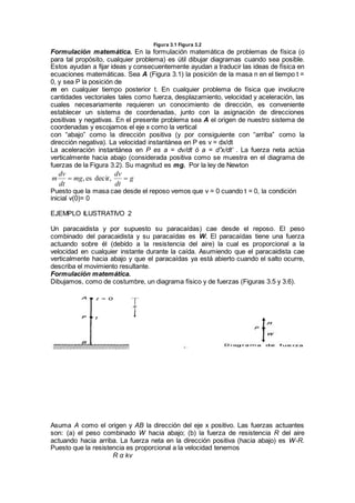 Figura 3.1 Figura 3.2
Formulación matemática. En la formulación matemática de problemas de física (o
para tal propósito, cualquier problema) es útil dibujar diagramas cuando sea posible.
Estos ayudan a fijar ideas y consecuentemente ayudan a traducir las ideas de física en
ecuaciones matemáticas. Sea A (Figura 3.1) la posición de la masa n en el tiempo t =
0, y sea P la posición de
m en cualquier tiempo posterior t. En cualquier problema de física que involucre
cantidades vectoriales tales como fuerza, desplazamiento, velocidad y aceleración, las
cuales necesariamente requieren un conocimiento de dirección, es conveniente
establecer un sistema de coordenadas, junto con la asignación de direcciones
positivas y negativas. En el presente problema sea A el origen de nuestro sistema de
coordenadas y escojamos el eje x como la vertical
con “abajo” como la dirección positiva (y por consiguiente con “arriba” como la
dirección negativa). La velocidad instantánea en P es v = dx/dt
La aceleración instantánea en P es a = dv/dt ó a = d”x/dt’ . La fuerza neta actúa
verticalmente hacia abajo (considerada positiva como se muestra en el diagrama de
fuerzas de la Figura 3.2). Su magnitud es mg. Por la ley de Newton
g
dt
dv
mg
dt
dv
m  decir,es,
Puesto que la masa cae desde el reposo vemos que v = 0 cuando t = 0, la condición
inicial v(0)= 0
EJEMPLO ILUSTRATIVO 2
Un paracaidista y por supuesto su paracaídas) cae desde el reposo. El peso
combinado del paracaidista y su paracaídas es W. El paracaídas tiene una fuerza
actuando sobre él (debido a la resistencia del aire) la cual es proporcional a la
velocidad en cualquier instante durante la caída. Asumiendo que el paracaidista cae
verticalmente hacia abajo y que el paracaídas ya está abierto cuando el salto ocurre,
describa el movimiento resultante.
Formulación matemática.
Dibujamos, como de costumbre, un diagrama físico y de fuerzas (Figuras 3.5 y 3.6).
Asuma A como el origen y AB la dirección del eje x positivo. Las fuerzas actuantes
son: (a) el peso combinado W hacia abajo; (b) la fuerza de resistencia R del aire
actuando hacia arriba. La fuerza neta en la dirección positiva (hacia abajo) es W-R.
Puesto que la resistencia es proporcional a la velocidad tenemos
R α kv
 