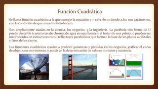 Función Cuadrática
Se llama función cuadrática a la que cumple la ecuación y = ax^2+bx+c donde a,b,c son parámetros,
con la condición de que a sea distinto de cero.
Son ampliamente usadas en la ciencia, los negocios, y la ingeniería. La parábola con forma de U
puede describir trayectorias de chorros de agua en una fuente y el botar de una pelota, o pueden ser
incorporadas en estructuras como reflectores parabólicos que forman la base de los platos satelitales
y faros de los carros.
Las funciones cuadráticas ayudan a predecir ganancias y pérdidas en los negocios, graficar el curso
de objetos en movimiento, y asistir en la determinación de valores mínimos y máximos.
 