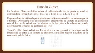 Función Cubica
La función cúbica se define como el polinomio de tercer grado; el cual se
expresa de la forma: f(x) = ax3 + bx2 + cx + d con a ≠ 0, a, b, c y d Œ IR
Es generalmente utilizada para relacionar volúmenes en determinados espacio
o tiempo. Otro ejemplo es el relacionar el crecimiento de un feto en gestación
con el hecho de relacionar su distancia de los pies a la cabeza se puede
determinar la semanas de gestación del feto.
También el hecho de relacionar los vientos o la energía eólica con respecto a la
intensidad de estos y su tiempo de duración. Se utiliza más en el campo de la
economía y de la física.
 