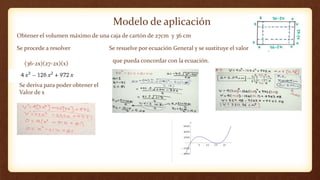 Modelo de aplicación
Obtener el volumen máximo de una caja de cartón de 27cm y 36 cm
Se procede a resolver Se resuelve por ecuación General y se sustituye el valor con el que
que pueda concordar con la ecuación.
Se deriva para poder obtener el
Valor de x
(36-2x)(27-2x)(x)
 