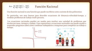 Función Racional
Una función racional es una función que puede escribirse como cociente de dos polinomios
En particular, son muy buenas para describir ecuaciones de distancia-velocidad-tiempo, y
modelar problemas de trabajo multi-persona.
Las ecuaciones racionales pueden ser usadas para resolver una variedad de problemas que
involucran tasas, tiempos y trabajo. Usar expresiones y ecuaciones racionales nos puede ayudar a
responder preguntas sobre cómo combinar trabajadores o máquinas para completar un trabajo a
tiempo.
 