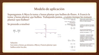 Modelo de aplicación
Supongamos A Myra le toma 2 horas plantar 500 bulbos de flores. A Francis le
toma 3 horas plantar 450 bulbos. Trabajando juntos, ¿cuánto tiempo les tomará
plantar 1500 bulbos?
Se procede a resolver
Solución
Les toma 3 horas 45 minutos a Myra y Francis plantar 1500
bulbos entre los dos.
 