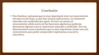 Conclusión
• Para finalizar, opinamos que es muy importante tener un conocimiento
elevado en este tema, ya que hay muchas aplicaciones, no solamente
naturales sino artificiales por igual. Al tener en cuenta un
conocimiento solido acerca de las funciones algebraicas podemos
determinar algunas cosas o variaciones naturales y artificiales. Por eso,
determinamos como conclusión que es muy importante contar con este
conocimiento para poder comprender importantes cosas de la
naturaleza.
 