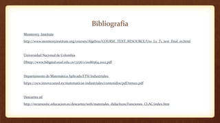 Bibliografía
Monterrey Institute
http://www.montereyinstitute.org/courses/Algebra1/COURSE_TEXT_RESOURCE/U10_L2_T1_text_final_es.html
Universidad Nacional de Colombia
Dhttp://www.bdigital.unal.edu.co/7276/1/01186564.2012.pdf
Departamento de Matemática Aplicada ETSI Industriales:
https://ocw.innova.uned.es/matematicas-industriales/contenidos/pdf/tema2.pdf
Descartes 2d
http://recursostic.educacion.es/descartes/web/materiales_didacticos/Funciones_CLAC/index.htm
 