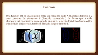 Función
Una función (f) es una relación entre un conjunto dado X (llamado dominio ) y
otro conjunto de elementos Y (llamado codominio ) de forma que a cada
elemento x del dominio le corresponde un único elemento f(x) del codominio (los
que forman el recorrido, también llamado rango o ámbito ).
 