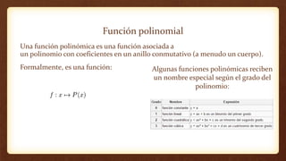 Función polinomial
Una función polinómica es una función asociada a
un polinomio con coeficientes en un anillo conmutativo (a menudo un cuerpo).
Formalmente, es una función: Algunas funciones polinómicas reciben
un nombre especial según el grado del
polinomio:
 