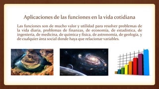 Aplicaciones de las funciones en la vida cotidiana
Las funciones son de mucho valor y utilidad para resolver problemas de
la vida diaria, problemas de finanzas, de economía, de estadística, de
ingeniería, de medicina, de química y física, de astronomía, de geología, y
de cualquier área social donde haya que relacionar variables.
 