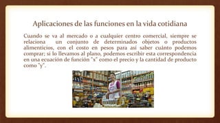Aplicaciones de las funciones en la vida cotidiana
Cuando se va al mercado o a cualquier centro comercial, siempre se
relaciona un conjunto de determinados objetos o productos
alimenticios, con el costo en pesos para así saber cuánto podemos
comprar; si lo llevamos al plano, podemos escribir esta correspondencia
en una ecuación de función "x" como el precio y la cantidad de producto
como "y".
 