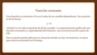 Función constante
Una función es constante si lo es el valor de su variable dependiente. Su ecuación
es de la forma:
y = k
Donde k es el valor constante de dicha variable. La representación gráfica de una
función constante es, dependiendo del dominio, una recta horizontal o parte de
ella.
Esta ecuación puede aplicarse en situación donde no hay movimiento, lo único
que estaría avanzando es el tiempo.
 