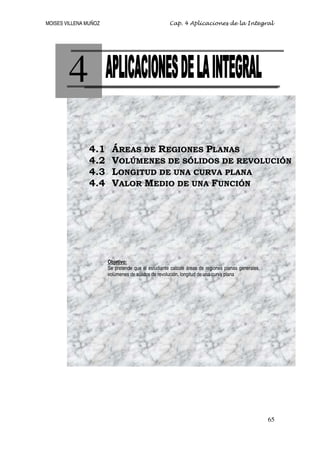 MOISES VILLENA MUÑOZ                                Cap. 4 Aplicaciones de la Integral




        4
                4.1      ÁREAS DE REGIONES PLANAS
                4.2      VOLÚMENES DE SÓLIDOS DE REVOLUCIÓN
                4.3      LONGITUD DE UNA CURVA PLANA
                4.4      VALOR MEDIO DE UNA FUNCIÓN




                       Objetivo:
                       Se pretende que el estudiante calcule áreas de regiones planas generales,
                       volúmenes de sólidos de revolución, longitud de una curva plana




                                                                                                   65
 