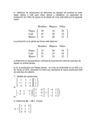 6.- (Matrices de producción) Un fabricante de zapatos los produce en color
negro, blanco y café para niños, damas y caballeros. La capacidad de
producción (en miles de pares) en la planta de Lima está dada por la siguiente
matriz:
La producción en la planta de Tacna está dada por
a) Determine la representación matricial de la producción total de cada tipo de
zapato en ambas plantas.
b) Si la producción por fiestas patrias, en Lima se incrementa en un 50% y la
de Tacna en 25%, encuentre la matriz que representa la nueva producción total
de cada tipo de calzado.
7.- Realiza las operaciones
a)
b)
8.- Determine A2 - 5A + 2 I para
 