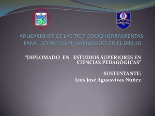  “DIPLOMADO  EN   ESTUDIOS SUPERIORES EN CIENCIAS PEDAGÓGICAS”                                                 SUSTENTANTE: Luis José Aguasvivas Núñez APLICACIONES DE LAS TIC´S COMO HERRAMIENTAS PARA  DESARROLLAR HABILIDADES EN EL DIBUJO. 