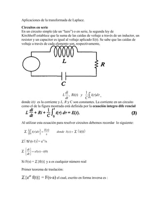 Aplicaciones de la transformada de Laplace.
Circuitos en serie
En un circuito simple (de un “lazo”) o en serie, la segunda ley de
Kirchhoff establece que la suma de las caídas de voltaje a través de un inductor, un
resistor y un capacitor es igual al voltaje aplicado E(t). Se sabe que las caídas de
voltaje a través de cada elemento son, respectivamente,
0
1
, ( ) ( )
tdi
L Ri t y i d
dt C
  ,
donde i(t) es la corriente y L, R y C son constantes. La corriente en un circuito
como el de la figura mostrada está definida por la ecuación integro dife rencial
Al utilizar esta ecuación para resolver circuitos debemos recordar lo siguiente:
L  0
( )
( ) ( )
t I s
i d donde I s
s
    L i(t)
LU (t-1)= e-s
/s
L ( ) (0)
di
sI s i
dt
 
  

Si F(s) = L{f(t)} y a es cualquier número real
Primer teorema de traslación:
L{eat
f(t)} = F(s-a) el cual, escrito en forma inversa es :
 