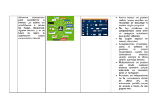 utilizamos ordenadores
para conectarnos a
Internet. Los tablets, los
smartphones, e incluso
los mapas interactivos,
algunas tiendas, y en un
futuro no lejano la
automoción estará
consumiendo Internet.
 Ahorra tiempo: se pueden
realizar tareas sencillas sin
necesidad de descargar ni
instalar ningún programa.
 No hay problemas de
compatibilidad: basta tener
un navegador actualizado
para poder utilizarlas.
 No ocupan espacio en
nuestro disco duro.
 Actualizaciones inmediatas:
como el software lo
gestiona el propio
desarrollador, cuando nos
conectamos estamos
usando siempre la última
versión que haya lanzado.
 Multiplataforma: se pueden
usar desde cualquier
sistema operativo porque
solamente es necesario
tener un navegador.
 Portables: es independiente
de la computadora donde
se utilice (PC de
sobremesa, portátil) porque
se accede a través de una
página web .
 