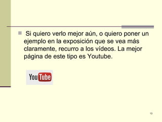  Si quiero verlo mejor aún, o quiero poner un
  ejemplo en la exposición que se vea más
  claramente, recurro a los vídeos. La mejor
  página de este tipo es Youtube.




                                                 13
 