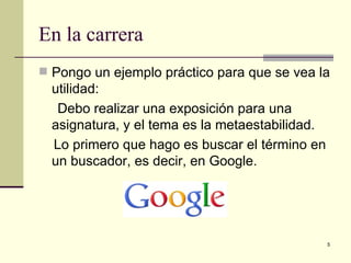 En la carrera
 Pongo un ejemplo práctico para que se vea la
  utilidad:
   Debo realizar una exposición para una
  asignatura, y el tema es la metaestabilidad.
  Lo primero que hago es buscar el término en
  un buscador, es decir, en Google.




                                                 5
 