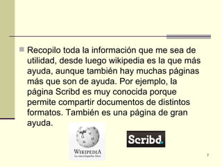  Recopilo toda la información que me sea de
  utilidad, desde luego wikipedia es la que más
  ayuda, aunque también hay muchas páginas
  más que son de ayuda. Por ejemplo, la
  página Scribd es muy conocida porque
  permite compartir documentos de distintos
  formatos. También es una página de gran
  ayuda.


                                                  7
 