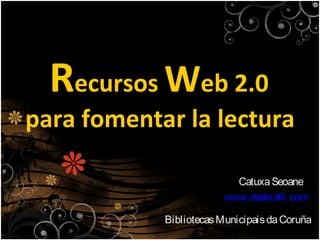 Recursos Web 2.0
para fomentar la lectura

                          Catuxa Seoane
                        www.deakialli.com

            Bibliotecas Municipais da Coruña
 