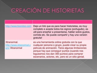 http://www.toondoo.com Dejo un link que es para hacer historietas, es muy
                       completo e acepta todos los signos (português), es
                       util para enseñar a presentarse, hablar sobre gustos,
                       comida etc. Se puede compartir y hay una versión
                       gratuita!
Xtranormal.               es una herramienta online gratuita con la que
http://www.xtranormal.c   cualquier persona o grupo, puede crear su propia
om/ Xtranormal            película de animación. Tiene algunas limitaciones
                          porque hay que conseguir puntos (cuando nos
                          logueamos nos dan 300 puntos) para comprar
                          escenarios, actores, etc, pero es un sitio genial.
 