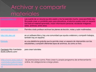www.eportfolio.org          Les cuento de un recurso qu ehe usado y me ha seervido mucho. www.eportfolio.org.
                            Se puede crear un portafolio para usos educativos, el alumno puede crear un espacio
                            con todo el material aprendido, incluir información personal, recolectar imágenes,
                            webs, archivos, entre otros.
www.learnboost.com          Permite a todo profesor archivar los planes de lección, notas y subir multimedias.


http://clic.xtec.cat        es un software libre y hay una comunidad que ayuda a elaborar y compartir trabajos,
                            también hay en español.
Edmodo                      es una plataforma gratuita que te permite crear un espacio de intercambio con los
                            estudiantes y compartir diferentes tipos de archivos, es como un foro.


Camtasia http://camtasia-   para crear tutoriales
studio.softonic.com/



http://www.educadium        Se promociona como: Para crear tu propio programa de entrenamiento
.com/educadium/app/         online. Sin obligaciones a largo plazo.
wizard.php?mode=wiza
rd
 