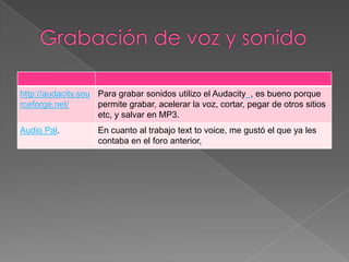 http://audacity.sou Para grabar sonidos utilizo el Audacity , es bueno porque
rceforge.net/       permite grabar, acelerar la voz, cortar, pegar de otros sitios
                    etc, y salvar en MP3.
Audio Pal.          En cuanto al trabajo text to voice, me gustó el que ya les
                    contaba en el foro anterior,
 