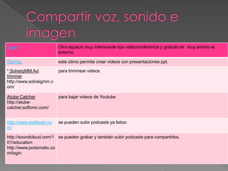 Vyew                     Otro espacio muy interesante tipo videoconferencia y gratuito es muy ameno el
                         entorno.

iSpring,                 este útimo permite crear videos con presentaciones ppt.

* SolveigMM Avi          para trimmear videos
trimmer
http://www.solveigmm.c
om/

Atube Catcher            para bajar videos de Youtube
http://atube-
catcher.softonic.com/


http://www.podbean.co    se pueden subir podcasts ya listos:
m/

http://soundcloud.com/1 se pueden grabar y también subir podcasts para compartirlos.
01/education
http://www.podomatic.co
m/login
 
