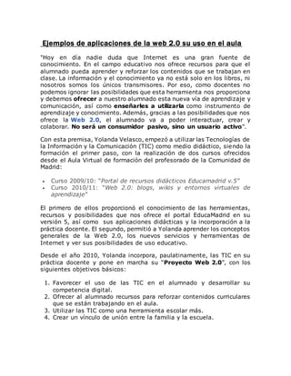 Ejemplos de aplicaciones de la web 2.0 su uso en el aula 
"Hoy en día nadie duda que Internet es una gran fuente de 
conocimiento. En el campo educativo nos ofrece recursos para que el 
alumnado pueda aprender y reforzar los contenidos que se trabajan en 
clase. La información y el conocimiento ya no está solo en los libros, ni 
nosotros somos los únicos transmisores. Por eso, como docentes no 
podemos ignorar las posibilidades que esta herramienta nos proporciona 
y debemos ofrecer a nuestro alumnado esta nueva vía de aprendizaje y 
comunicación, así como enseñarles a utilizarla como instrumento de 
aprendizaje y conocimiento. Además, gracias a las posibilidades que nos 
ofrece la Web 2.0, el alumnado va a poder interactuar, crear y 
colaborar. No será un consumidor pasivo, sino un usuario activo". 
Con esta premisa, Yolanda Velasco, empezó a utilizar las Tecnologías de 
la Información y la Comunicación (TIC) como medio didáctico, siendo la 
formación el primer paso, con la realización de dos cursos ofrecidos 
desde el Aula Virtual de formación del profesorado de la Comunidad de 
Madrid: 
 Curso 2009/10: “Portal de recursos didácticos Educamadrid v.5” 
 Curso 2010/11: “Web 2.0: blogs, wikis y entornos virtuales de 
aprendizaje” 
El primero de ellos proporcionó el conocimiento de las herramientas, 
recursos y posibilidades que nos ofrece el portal EducaMadrid en su 
versión 5, así como sus aplicaciones didácticas y la incorporación a la 
práctica docente. El segundo, permitió a Yolanda aprender los conceptos 
generales de la Web 2.0, los nuevos servicios y herramientas de 
Internet y ver sus posibilidades de uso educativo. 
Desde el año 2010, Yolanda incorpora, paulatinamente, las TIC en su 
práctica docente y pone en marcha su “Proyecto Web 2.0”, con los 
siguientes objetivos básicos: 
1. Favorecer el uso de las TIC en el alumnado y desarrollar su 
competencia digital. 
2. Ofrecer al alumnado recursos para reforzar contenidos curriculares 
que se están trabajando en el aula. 
3. Utilizar las TIC como una herramienta escolar más. 
4. Crear un vínculo de unión entre la familia y la escuela. 
 