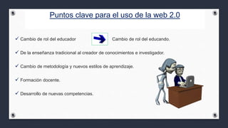 Puntos clave para el uso de la web 2.0
 Cambio de rol del educador Cambio de rol del educando.
 De la enseñanza tradicional al creador de conocimientos e investigador.
 Cambio de metodología y nuevos estilos de aprendizaje.
 Formación docente.
 Desarrollo de nuevas competencias.
 