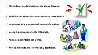 El estudiante puede interactuar con varios docentes.
 Actualización: el uso de comunicaciones y herramientas.
 No requiere de grandes conocimientos informáticos.
 Mejora la comunicación entre individuos.
 Aumento en el interés por la Web.
 Acceso inmediato a la información y aportación.
 