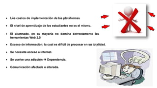  Los costos de implementación de las plataformas
 El nivel de aprendizaje de los estudiantes no es el mismo.
 Exceso de información, la cual es difícil de procesar en su totalidad.
 Se necesita acceso a internet.
 Se vuelve una adicción  Dependencia.
 Comunicación afectada o alterada.
 El alumnado, en su mayoría no domina correctamente las
herramientas Web 2.0
 