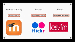 Plataforma de elearning. Imágenes. Podcasts.
http://moodle.org http://www.flickr.com http://www.last.fm/es/
 