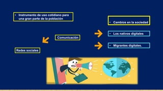 • Instrumento de uso cotidiano para
una gran parte de la población
• Cambios en la sociedad
• Los nativos digitales
• Migrantes digitales.
Redes sociales
Comunicación
 