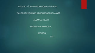 COLEGIO TÉCNICO PROFESIONAL DE OROSI
TALLER DE PEQUEÑAS APLICACIONES DE LA WEB
ALUMNA: HILARY
PROFESORA: MARICELA
SECCIÓN:
9-1
 