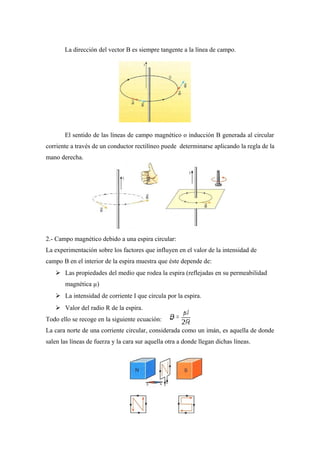 La dirección del vector B es siempre tangente a la línea de campo.
El sentido de las líneas de campo magnético o inducción B generada al circular
corriente a través de un conductor rectilíneo puede determinarse aplicando la regla de la
mano derecha.
2.- Campo magnético debido a una espira circular:
La experimentación sobre los factores que influyen en el valor de la intensidad de
campo B en el interior de la espira muestra que éste depende de:
 Las propiedades del medio que rodea la espira (reflejadas en su permeabilidad
magnética µ)
 La intensidad de corriente I que circula por la espira.
 Valor del radio R de la espira.
Todo ello se recoge en la siguiente ecuación:
La cara norte de una corriente circular, considerada como un imán, es aquella de donde
salen las líneas de fuerza y la cara sur aquella otra a donde llegan dichas líneas.
 