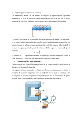 3.- Campo magnético debido a un solenoide
Un solenoide o bobina es, en esencia, un conjunto de espiras iguales y paralelas
dispuestas a lo largo de una determinada longitud que son recorridas por la misma
intensidad de corriente. Su forma es semejante a la del alambre espiral de un bloc.
El estudio experimental de la intensidad del campo magnético B debido a un solenoide
en un punto cualquiera de su interior entre las espiras produce un campo magnético más
intenso, lo cual se refleja en la expresión de B a través del cociente N/L, siendo N el
número de espiras y L la longitud el solenoide. Dicha expresión viene dada por la
ecuación:
El cociente N / L representa el número de espiras por unidad de longitud, siendo su
valor tanto mayor cuanto más apretadas están las espiras en el solenoide.
 Fuerza magnética sobre una espira
Cuando se sitúa una espira o bobina en el seno de un campo magnético actúa un par de
fuerzas cuyo Momento le hace girar.
Una espira con forma rectangular por la que circula una corriente cuando es situada en
el interior de un campo magnético, como el producido por un imán de herradura, sufre
un conjunto de acciones magnéticas que producen en ella un movimiento de giro o
rotación, hasta situarla dispuesta paralelamente a la dirección del campo B.
 
