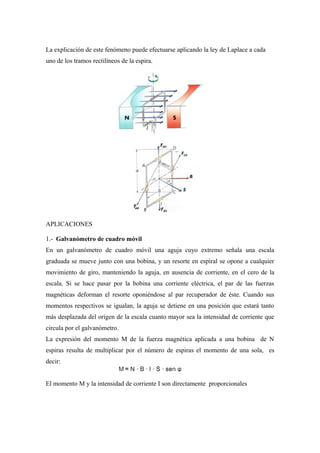 La explicación de este fenómeno puede efectuarse aplicando la ley de Laplace a cada
uno de los tramos rectilíneos de la espira.
APLICACIONES
1.- Galvanómetro de cuadro móvil
En un galvanómetro de cuadro móvil una aguja cuyo extremo señala una escala
graduada se mueve junto con una bobina, y un resorte en espiral se opone a cualquier
movimiento de giro, manteniendo la aguja, en ausencia de corriente, en el cero de la
escala. Si se hace pasar por la bobina una corriente eléctrica, el par de las fuerzas
magnéticas deforman el resorte oponiéndose al par recuperador de éste. Cuando sus
momentos respectivos se igualan, la aguja se detiene en una posición que estará tanto
más desplazada del origen de la escala cuanto mayor sea la intensidad de corriente que
circula por el galvanómetro.
La expresión del momento M de la fuerza magnética aplicada a una bobina de N
espiras resulta de multiplicar por el número de espiras el momento de una sola, es
decir:
El momento M y la intensidad de corriente I son directamente proporcionales
 