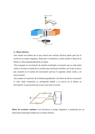 2.- Motor eléctrico
Aun cuando una bobina por la que circula una corriente eléctrica puede girar por la
acción de un campo magnético, dicho giro es transitorio y acaba cuando el plano de la
bobina se sitúa perpendicularmente al campo.
Para conseguir un movimiento de rotación continuado es necesario que en cada media
vuelta se invierta el sentido de la corriente que circula por la bobina, con lo que el nuevo
par actuando en el sentido del movimiento provoca la siguiente media vuelta y así
sucesivamente.
Aun cuando en la posición de la bobina perpendicular a las líneas de fuerza el momento
es nulo, dicha orientación es sobrepasada debido a la inercia de la bobina en
movimiento, lo que permite que el nuevo par entre en acción.
Motor de corriente continua: Con frecuencia el campo magnético es producido por un
electroimán alimentado también por corriente eléctrica.
 