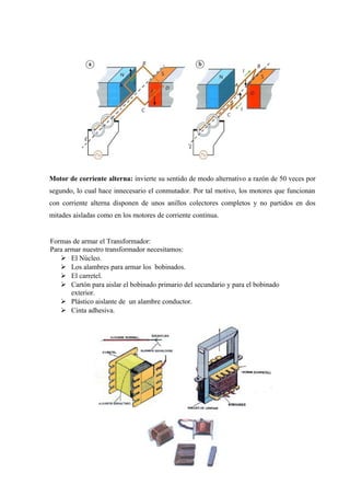 Formas de armar el Transformador:
Para armar nuestro transformador necesitamos:
 El Núcleo.
 Los alambres para armar los bobinados.
 El carretel.
 Cartón para aislar el bobinado primario del secundario y para el bobinado
exterior.
 Plástico aislante de un alambre conductor.
 Cinta adhesiva.
Motor de corriente alterna: invierte su sentido de modo alternativo a razón de 50 veces por
segundo, lo cual hace innecesario el conmutador. Por tal motivo, los motores que funcionan
con corriente alterna disponen de unos anillos colectores completos y no partidos en dos
mitades aisladas como en los motores de corriente continua.
 