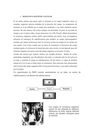  RESONANCIA MAGNÉTICA NUCLEAR
Si un núcleo atómico que posee espín es colocado en un campo magnético fuerte, su
momento magnético procesa alrededor de la dirección del campo. La componente del
momento en el eje definido por el campo está cuantizada, o sea, toma solamente valores
discretos. De esta manera, sólo ciertas energías son permitidas. Al pasar de un estado de
energía a otro el núcleo radía a ciertas frecuencias. En 1946, Purcell y Bloch desarrollaron
la resonancia magnética nuclear (RMN) aprovechando este hecho. Esos investigadores
utilizaron un transmisor de radiofrecuencia para producir un campo electromagnético
oscilante que induce transiciones entre los diversos niveles de energía de los núcleos de
una muestra. Esto ocurre cuando, por un efecto de resonancia, la frecuencia del campo
oscilante iguala a la frecuencia de transición entre estos niveles, la cual depende tanto del
momento magnético de núcleo como del campo magnético en el núcleo. Es decir:
Cuando una muestra que contiene núcleos, por ejemplo protones, dotados de ciertas
propiedades magnéticas, que describiremos más tarde, es colocada entre los dos polos de
un imán y sometida al campo de radiofrecuencia (rf) del emisor, es capaz de absorber
energía de rf (es lo que se llama entrar en resonancia). Para relaciones bien determinadas
entre la fuerza del campo magnético B0 y la frecuencia del emisor ν, una señal es detectada
por el receptor.
Un espectrómetro de RMN consiste esencialmente en un imán, un emisor de
radiofrecuencia y un detector de radiofrecuencia
Una imagen de resonancia magnética
nuclear de una rebanada de abdomen.
Diferencias de brillo indican diferente
entorno, por ejemplo, distinguen grasa
de músculo
 