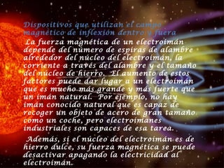 Dispositivos que utilizan el campo magnético de inflexión dentro y fuera  La fuerza magnética de un electroimán depende del número de espiras de alambre alrededor del núcleo del electroimán, la corriente a través del alambre y el tamaño del núcleo de hierro.  El aumento de estos factores puede dar lugar a un electroimán que es mucho más grande y más fuerte que un imán natural.  Por ejemplo, no hay imán conocido natural que es capaz de recoger un objeto de acero de gran tamaño como un coche, pero electroimanes industriales son capaces de esa tarea.  Además, si el núcleo del electroimán es de hierro dulce, su fuerza magnética se puede desactivar apagando la electricidad al electroimán.  