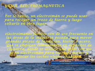 GRUA  ELECTROMAGNETICA Por lo tanto, un electroimán se puede usar para recoger un trozo de hierro y luego soltarlo en otro lugar.  electroimanes fuertes son de uso frecuente en las áreas de la industria pesada para mover grandes piezas de fundición, hierro o acero.  Que se emplean comúnmente en depósitos de chatarra, donde se utiliza una grúa con un gran electroimán para recoger, mover y colocar los coches viejos, chatarra.  