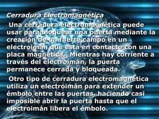 Cerradura Electromagnética  Una cerradura electromagnética puede usar para bloquear una puerta mediante la creación de un fuerte campo en un electroimán que está en contacto con una placa magnética.  Mientras hay corriente a través del electroimán, la puerta permanece cerrada y bloqueada.  Otro tipo de cerradura electromagnética utiliza un electroimán para extender un émbolo entre las puertas, haciendo casi imposible abrir la puerta hasta que el electroimán libera el émbolo.  