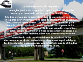 Los trenes de levitación magnética  Un maglev (levitación magnética) capacitar a las obras sin las ruedas y es impulsado por fuerzas electromagnéticas.  Este tipo de tren por lo general consiste de un conjunto de imanes en la parte inferior del tren y una serie de electroimanes en las vías o carriles-guía para el tren.  Los electroimanes se ajustan para tener la misma polaridad como imanes del tren, a pesar de los controles informáticos complejos.  Dado que los polos magnéticos se repelen, el tren de levitación o flota es ligeramente superior a la pista.  Guías sobre los laterales evitan que el tren se deslice fuera.  Dependiendo de la posición del tren, la polaridad de los electroimanes se ajusta, haciendo que el tren para seguir adelante.  los trenes Maglev puede alcanzar velocidades de más de 260 millas por hora o 430 kilómetros por hora.  